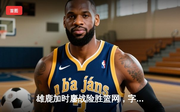 雄鹿加时鏖战险胜篮网，字母哥36+12+8上演王者归来