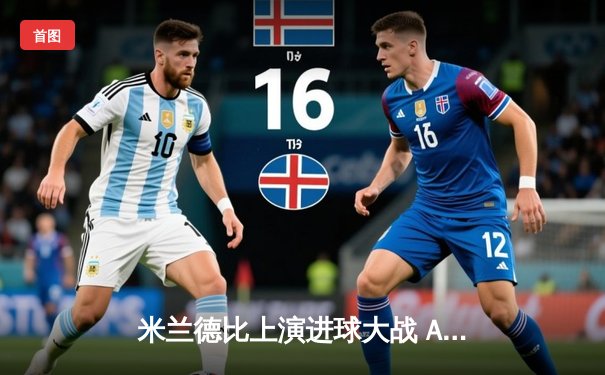 米兰德比上演进球大战 AC米兰3-2险胜国际米兰 莱奥传射建功闪耀圣西罗